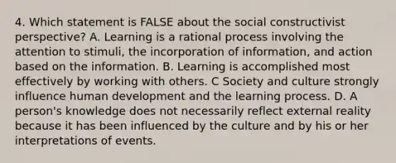 4. Which statement is FALSE about the social constructivist perspective? A. Learning is a rational process involving the attention to stimuli, the incorporation of information, and action based on the information. B. Learning is accomplished most effectively by working with others. C Society and culture strongly influence human development and the learning process. D. A person's knowledge does not necessarily reflect external reality because it has been influenced by the culture and by his or her interpretations of events.