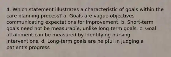 4. Which statement illustrates a characteristic of goals within the care planning process? a. Goals are vague objectives communicating expectations for improvement. b. Short-term goals need not be measurable, unlike long-term goals. c. Goal attainment can be measured by identifying nursing interventions. d. Long-term goals are helpful in judging a patient's progress