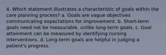 4. Which statement illustrates a characteristic of goals within the care planning process? a. Goals are vague objectives communicating expectations for improvement. b. Short-term goals need not be measurable, unlike long-term goals. c. Goal attainment can be measured by identifying nursing interventions. d. Long-term goals are helpful in judging a patient's progress.