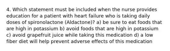 4. Which statement must be included when the nurse provides education for a patient with heart failure who is taking daily doses of spironolactone (Aldactone)? a) be sure to eat foods that are high in potassium b) avoid foods that are high in potassium c) avoid grapefruit juice while taking this medication d) a low fiber diet will help prevent adverse effects of this medication