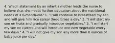 4. Which statement by an infant's mother leads the nurse to believe that she needs further education about the nutritional needs of a 6-month-old? 1. "I will continue to breastfeed my son and will give him rice cereal three times a day." 2. "I will start my son on fruits and gradually introduce vegetables." 3. "I will start my son on carrots and will introduce one new vegetable every few days." 4. "I will not give my son any more than 8 ounces of baby juice per day."