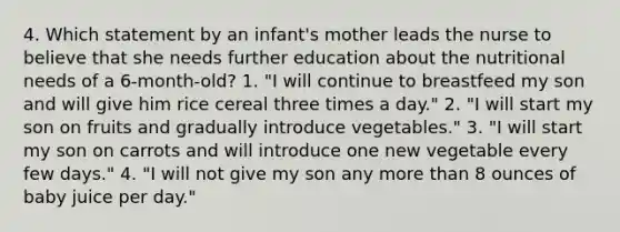 4. Which statement by an infant's mother leads the nurse to believe that she needs further education about the nutritional needs of a 6-month-old? 1. "I will continue to breastfeed my son and will give him rice cereal three times a day." 2. "I will start my son on fruits and gradually introduce vegetables." 3. "I will start my son on carrots and will introduce one new vegetable every few days." 4. "I will not give my son any more than 8 ounces of baby juice per day."