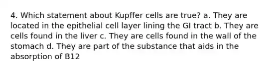 4. Which statement about Kupffer cells are true? a. They are located in the epithelial cell layer lining the GI tract b. They are cells found in the liver c. They are cells found in the wall of the stomach d. They are part of the substance that aids in the absorption of B12