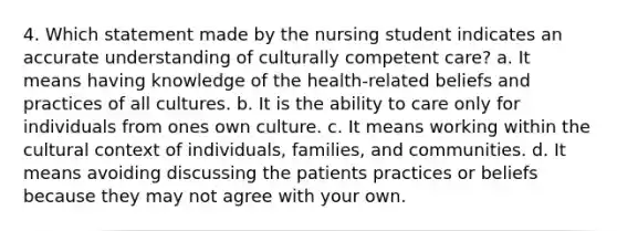 4. Which statement made by the nursing student indicates an accurate understanding of culturally competent care? a. It means having knowledge of the health-related beliefs and practices of all cultures. b. It is the ability to care only for individuals from ones own culture. c. It means working within the cultural context of individuals, families, and communities. d. It means avoiding discussing the patients practices or beliefs because they may not agree with your own.