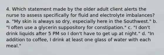 4. Which statement made by the older adult client alerts the nurse to assess specifically for fluid and electrolyte imbalances? a. "My skin is always so dry, especially here in the Southwest." b. "I often use a glycerin suppository for constipation." c. "I don't drink liquids after 5 PM so I don't have to get up at night." d. "In addition to coffee, I drink at least one glass of water with each meal."