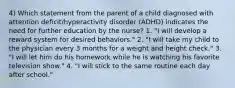 4) Which statement from the parent of a child diagnosed with attention deficit/hyperactivity disorder (ADHD) indicates the need for further education by the nurse? 1. "I will develop a reward system for desired behaviors." 2. "I will take my child to the physician every 3 months for a weight and height check." 3. "I will let him do his homework while he is watching his favorite television show." 4. "I will stick to the same routine each day after school."