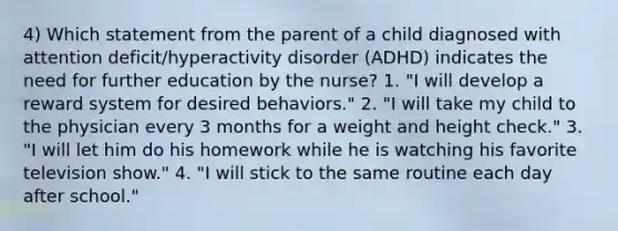 4) Which statement from the parent of a child diagnosed with attention deficit/hyperactivity disorder (ADHD) indicates the need for further education by the nurse? 1. "I will develop a reward system for desired behaviors." 2. "I will take my child to the physician every 3 months for a weight and height check." 3. "I will let him do his homework while he is watching his favorite television show." 4. "I will stick to the same routine each day after school."