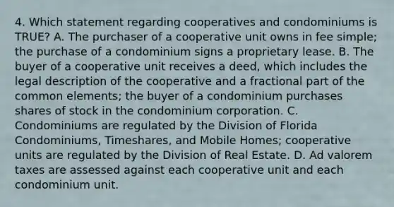 4. Which statement regarding cooperatives and condominiums is TRUE? A. The purchaser of a cooperative unit owns in fee simple; the purchase of a condominium signs a proprietary lease. B. The buyer of a cooperative unit receives a deed, which includes the legal description of the cooperative and a fractional part of the common elements; the buyer of a condominium purchases shares of stock in the condominium corporation. C. Condominiums are regulated by the Division of Florida Condominiums, Timeshares, and Mobile Homes; cooperative units are regulated by the Division of Real Estate. D. Ad valorem taxes are assessed against each cooperative unit and each condominium unit.