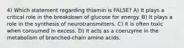 4) Which statement regarding thiamin is FALSE? A) It plays a critical role in the breakdown of glucose for energy. B) It plays a role in the synthesis of neurotransmitters. C) It is often toxic when consumed in excess. D) It acts as a coenzyme in the metabolism of branched-chain amino acids.