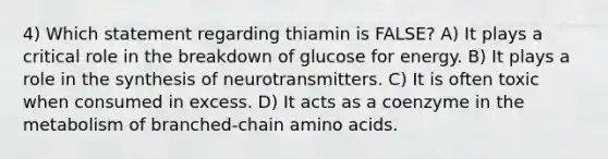 4) Which statement regarding thiamin is FALSE? A) It plays a critical role in the breakdown of glucose for energy. B) It plays a role in the synthesis of neurotransmitters. C) It is often toxic when consumed in excess. D) It acts as a coenzyme in the metabolism of branched-chain amino acids.