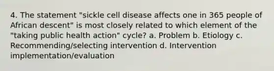 4. The statement "sickle cell disease affects one in 365 people of African descent" is most closely related to which element of the "taking public health action" cycle? a. Problem b. Etiology c. Recommending/selecting intervention d. Intervention implementation/evaluation