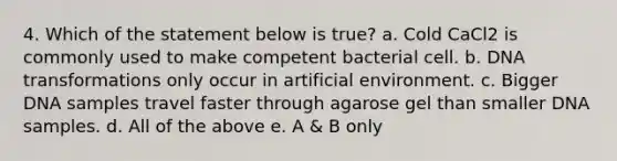 4. Which of the statement below is true? a. Cold CaCl2 is commonly used to make competent bacterial cell. b. DNA transformations only occur in artificial environment. c. Bigger DNA samples travel faster through agarose gel than smaller DNA samples. d. All of the above e. A & B only