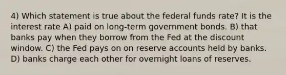 4) Which statement is true about the federal funds rate? It is the interest rate A) paid on long-term government bonds. B) that banks pay when they borrow from the Fed at the discount window. C) the Fed pays on on reserve accounts held by banks. D) banks charge each other for overnight loans of reserves.