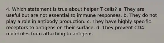 4. Which statement is true about helper T cells? a. They are useful but are not essential to immune responses. b. They do not play a role in antibody production. c. They have highly specific receptors to antigens on their surface. d. They prevent CD4 molecules from attaching to antigens.