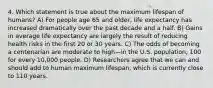 4. Which statement is true about the maximum lifespan of humans? A) For people age 65 and older, life expectancy has increased dramatically over the past decade and a half. B) Gains in average life expectancy are largely the result of reducing health risks in the first 20 or 30 years. C) The odds of becoming a centenarian are moderate to high—in the U.S. population, 100 for every 10,000 people. D) Researchers agree that we can and should add to human maximum lifespan, which is currently close to 110 years.