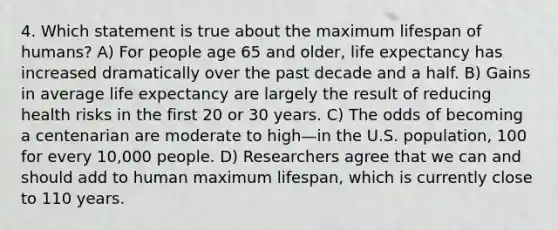 4. Which statement is true about the maximum lifespan of humans? A) For people age 65 and older, life expectancy has increased dramatically over the past decade and a half. B) Gains in average life expectancy are largely the result of reducing health risks in the first 20 or 30 years. C) The odds of becoming a centenarian are moderate to high—in the U.S. population, 100 for every 10,000 people. D) Researchers agree that we can and should add to human maximum lifespan, which is currently close to 110 years.