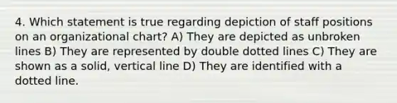 4. Which statement is true regarding depiction of staff positions on an organizational chart? A) They are depicted as unbroken lines B) They are represented by double dotted lines C) They are shown as a solid, vertical line D) They are identified with a dotted line.