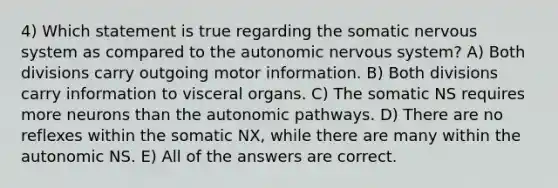 4) Which statement is true regarding the somatic nervous system as compared to the autonomic nervous system? A) Both divisions carry outgoing motor information. B) Both divisions carry information to visceral organs. C) The somatic NS requires more neurons than the autonomic pathways. D) There are no reflexes within the somatic NX, while there are many within the autonomic NS. E) All of the answers are correct.