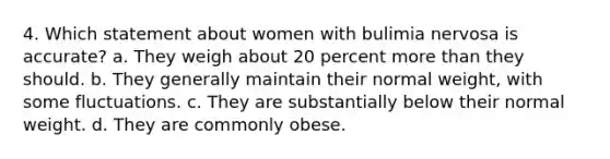 4. Which statement about women with bulimia nervosa is accurate? a. They weigh about 20 percent <a href='https://www.questionai.com/knowledge/keWHlEPx42-more-than' class='anchor-knowledge'>more than</a> they should. b. They generally maintain their normal weight, with some fluctuations. c. They are substantially below their normal weight. d. They are commonly obese.