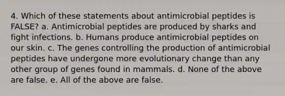 4. Which of these statements about antimicrobial peptides is FALSE? a. Antimicrobial peptides are produced by sharks and fight infections. b. Humans produce antimicrobial peptides on our skin. c. The genes controlling the production of antimicrobial peptides have undergone more evolutionary change than any other group of genes found in mammals. d. None of the above are false. e. All of the above are false.