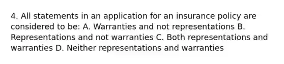 4. All statements in an application for an insurance policy are considered to be: A. Warranties and not representations B. Representations and not warranties C. Both representations and warranties D. Neither representations and warranties