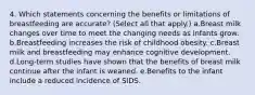 4. Which statements concerning the benefits or limitations of breastfeeding are accurate? (Select all that apply.) a.Breast milk changes over time to meet the changing needs as infants grow. b.Breastfeeding increases the risk of childhood obesity. c.Breast milk and breastfeeding may enhance cognitive development. d.Long-term studies have shown that the benefits of breast milk continue after the infant is weaned. e.Benefits to the infant include a reduced incidence of SIDS.