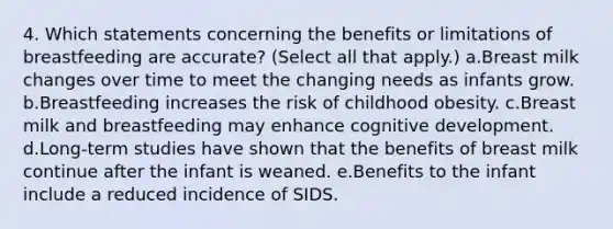 4. Which statements concerning the benefits or limitations of breastfeeding are accurate? (Select all that apply.) a.Breast milk changes over time to meet the changing needs as infants grow. b.Breastfeeding increases the risk of childhood obesity. c.Breast milk and breastfeeding may enhance cognitive development. d.Long-term studies have shown that the benefits of breast milk continue after the infant is weaned. e.Benefits to the infant include a reduced incidence of SIDS.