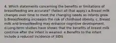 4. Which statements concerning the benefits or limitations of breastfeeding are accurate? (Select all that apply.) a.Breast milk changes over time to meet the changing needs as infants grow. b.Breastfeeding increases the risk of childhood obesity. c, Breast milk and breastfeeding may enhance cognitive development. d.Long-term studies have shown that the benefits of breast milk continue after the infant is weaned. e.Benefits to the infant include a reduced incidence of SIDS