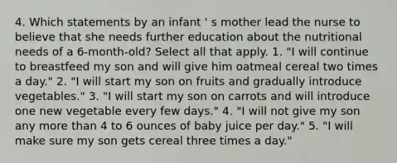 4. Which statements by an infant ' s mother lead the nurse to believe that she needs further education about the nutritional needs of a 6-month-old? Select all that apply. 1. "I will continue to breastfeed my son and will give him oatmeal cereal two times a day." 2. "I will start my son on fruits and gradually introduce vegetables." 3. "I will start my son on carrots and will introduce one new vegetable every few days." 4. "I will not give my son any more than 4 to 6 ounces of baby juice per day." 5. "I will make sure my son gets cereal three times a day."