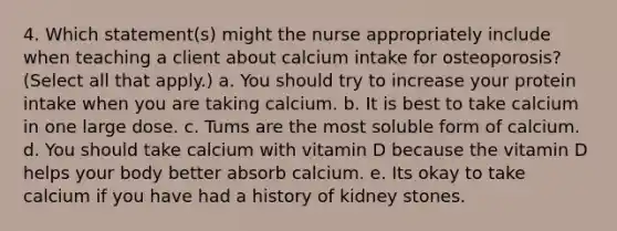 4. Which statement(s) might the nurse appropriately include when teaching a client about calcium intake for osteoporosis? (Select all that apply.) a. You should try to increase your protein intake when you are taking calcium. b. It is best to take calcium in one large dose. c. Tums are the most soluble form of calcium. d. You should take calcium with vitamin D because the vitamin D helps your body better absorb calcium. e. Its okay to take calcium if you have had a history of kidney stones.