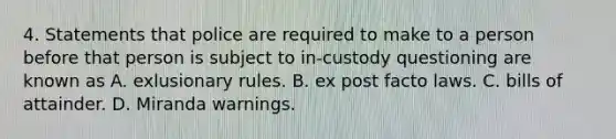 4. Statements that police are required to make to a person before that person is subject to in-custody questioning are known as A. exlusionary rules. B. ex post facto laws. C. bills of attainder. D. Miranda warnings.