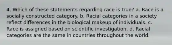 4. Which of these statements regarding race is true? a. Race is a socially constructed category. b. Racial categories in a society reflect differences in the biological makeup of individuals. c. Race is assigned based on scientific investigation. d. Racial categories are the same in countries throughout the world.