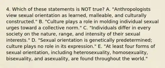 4. Which of these statements is NOT true? A. "Anthropologists view sexual orientation as learned, malleable, and culturally constructed." B. "Culture plays a role in molding individual sexual urges toward a collective norm." C. "Individuals differ in every society on the nature, range, and intensity of their sexual interests." D. "Sexual orientation is genetically predetermined; culture plays no role in its expression." E. "At least four forms of sexual orientation, including heterosexuality, homosexuality, bisexuality, and asexuality, are found throughout the world."