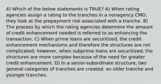 4) Which of the below statements is TRUE? A) When rating agencies assign a rating to the tranches in a nonagency CMO, they look at the prepayment risk associated with a tranche. B) The process by which the rating agencies determine the amount of credit enhancement needed is referred to as enhancing the transaction. C) When prime loans are securitized, the credit enhancement mechanisms and therefore the structures are not complicated; however, when subprime loans are securitized, the structures are more complex because of the need for greater credit enhancement. D) In a senior-subordinate structure, two general categories of tranches are created: an older tranche and younger tranches.