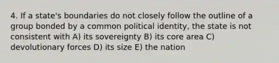 4. If a state's boundaries do not closely follow the outline of a group bonded by a common political identity, the state is not consistent with A) its sovereignty B) its core area C) devolutionary forces D) its size E) the nation