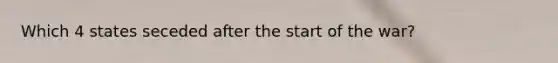 Which 4 states seceded after the start of the war?