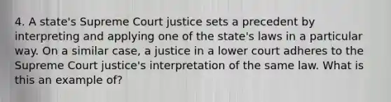 4. A state's Supreme Court justice sets a precedent by interpreting and applying one of the state's laws in a particular way. On a similar case, a justice in a lower court adheres to the Supreme Court justice's interpretation of the same law. What is this an example of?