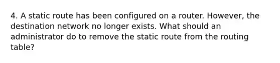 4. A static route has been configured on a router. However, the destination network no longer exists. What should an administrator do to remove the static route from the routing table?