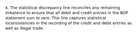 4. The statistical discrepancy line reconciles any remaining imbalance to ensure that all debit and credit entries in the BOP statement sum to zero. This line captures statistical inconsistencies in the recording of the credit and debit entries as well as illegal trade.