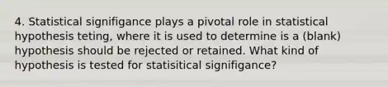 4. Statistical signifigance plays a pivotal role in statistical hypothesis teting, where it is used to determine is a (blank) hypothesis should be rejected or retained. What kind of hypothesis is tested for statisitical signifigance?