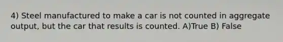 4) Steel manufactured to make a car is not counted in aggregate output, but the car that results is counted. A)True B) False