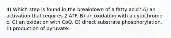 4) Which step is found in the breakdown of a fatty acid? A) an activation that requires 2 ATP. B) an oxidation with a cytochrome c. C) an oxidation with CoQ. D) direct substrate phosphorylation. E) production of pyruvate.