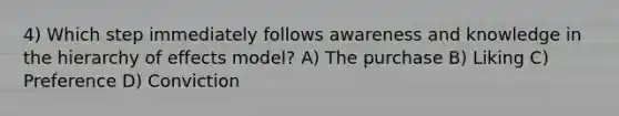 4) Which step immediately follows awareness and knowledge in the hierarchy of effects model? A) The purchase B) Liking C) Preference D) Conviction