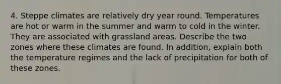 4. Steppe climates are relatively dry year round. Temperatures are hot or warm in the summer and warm to cold in the winter. They are associated with grassland areas. Describe the two zones where these climates are found. In addition, explain both the temperature regimes and the lack of precipitation for both of these zones.