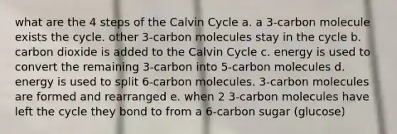 what are the 4 steps of the Calvin Cycle a. a 3-carbon molecule exists the cycle. other 3-carbon molecules stay in the cycle b. carbon dioxide is added to the Calvin Cycle c. energy is used to convert the remaining 3-carbon into 5-carbon molecules d. energy is used to split 6-carbon molecules. 3-carbon molecules are formed and rearranged e. when 2 3-carbon molecules have left the cycle they bond to from a 6-carbon sugar (glucose)