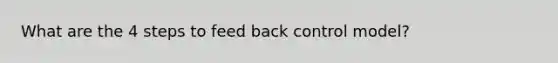 What are the 4 steps to feed back control model?