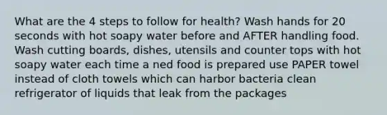 What are the 4 steps to follow for health? Wash hands for 20 seconds with hot soapy water before and AFTER handling food. Wash cutting boards, dishes, utensils and counter tops with hot soapy water each time a ned food is prepared use PAPER towel instead of cloth towels which can harbor bacteria clean refrigerator of liquids that leak from the packages