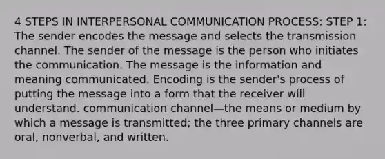 4 STEPS IN INTERPERSONAL COMMUNICATION PROCESS: STEP 1: The sender encodes the message and selects the transmission channel. The sender of the message is the person who initiates the communication. The message is the information and meaning communicated. Encoding is the sender's process of putting the message into a form that the receiver will understand. communication channel—the means or medium by which a message is transmitted; the three primary channels are oral, nonverbal, and written.