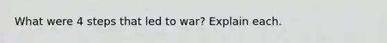 What were 4 steps that led to war? Explain each.