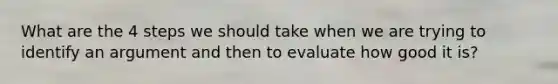 What are the 4 steps we should take when we are trying to identify an argument and then to evaluate how good it is?